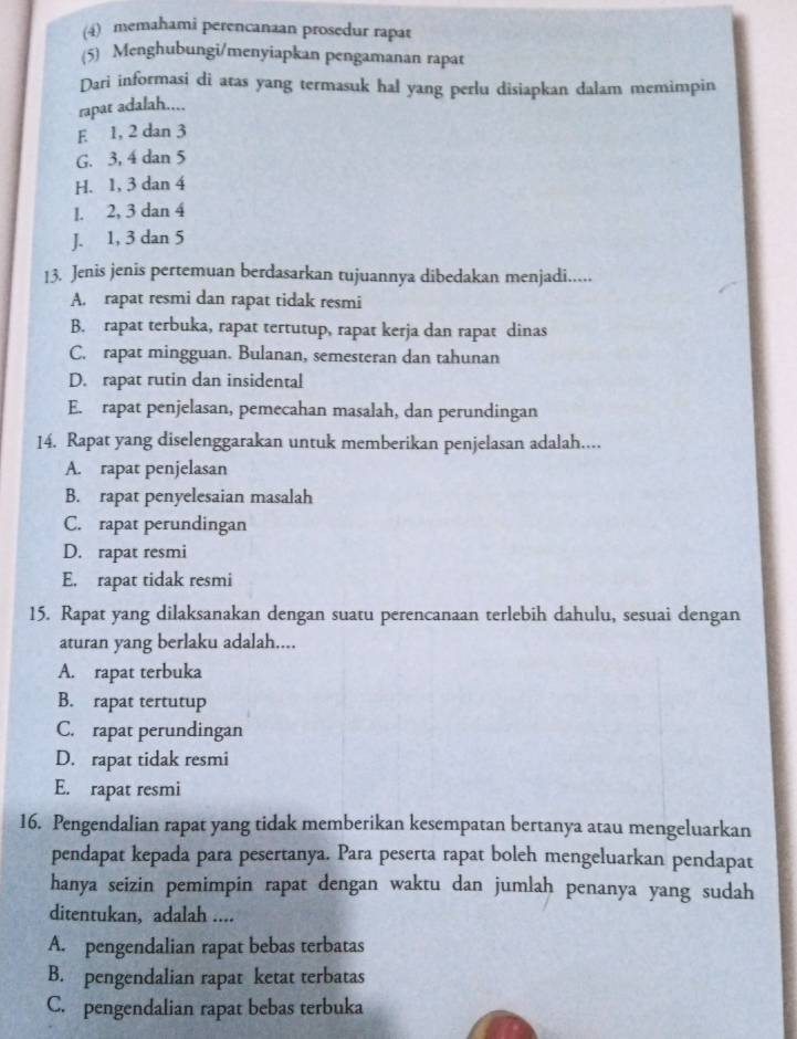 (4) memahami perencanaan prosedur rapat
(5) Menghubungi/menyiapkan pengamanan rapat
Dari informasi di atas yang termasuk hal yang perlu disiapkan dalam memimpin
rapat adalah....
E 1, 2 dan 3
G. 3, 4 dan 5
H. 1, 3 dan 4
1. 2, 3 dan 4
J. 1, 3 dan 5
13. Jenis jenis pertemuan berdasarkan tujuannya dibedakan menjadi.....
A. rapat resmi dan rapat tidak resmi
B. rapat terbuka, rapat tertutup, rapat kerja dan rapat dinas
C. rapat mingguan. Bulanan, semesteran dan tahunan
D. rapat rutin dan insidental
E. rapat penjelasan, pemecahan masalah, dan perundingan
14. Rapat yang diselenggarakan untuk memberikan penjelasan adalah....
A. rapat penjelasan
B. rapat penyelesaian masalah
C. rapat perundingan
D. rapat resmi
E. rapat tidak resmi
15. Rapat yang dilaksanakan dengan suatu perencanaan terlebih dahulu, sesuai dengan
aturan yang berlaku adalah....
A. rapat terbuka
B. rapat tertutup
C. rapat perundingan
D. rapat tidak resmi
E. rapat resmi
16. Pengendalian rapat yang tidak memberikan kesempatan bertanya atau mengeluarkan
pendapat kepada para pesertanya. Para peserta rapat boleh mengeluarkan pendapat
hanya seizin pemimpin rapat dengan waktu dan jumlah penanya yang sudah
ditentukan, adalah ....
A. pengendalian rapat bebas terbatas
B. pengendalian rapat ketat terbatas
C. pengendalian rapat bebas terbuka