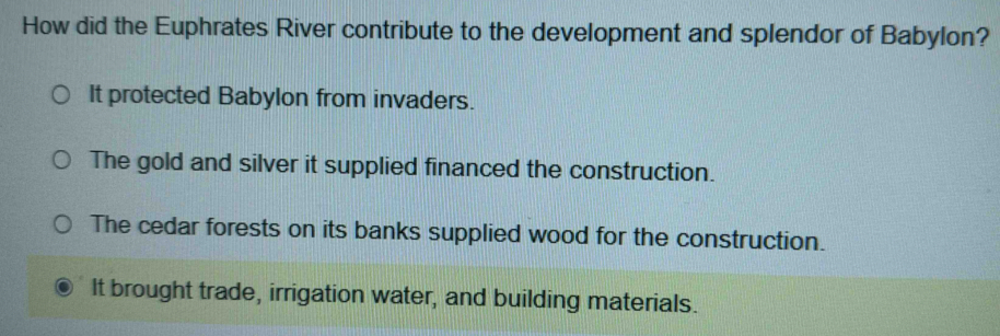How did the Euphrates River contribute to the development and splendor of Babylon?
It protected Babylon from invaders.
The gold and silver it supplied financed the construction.
The cedar forests on its banks supplied wood for the construction.
It brought trade, irrigation water, and building materials.