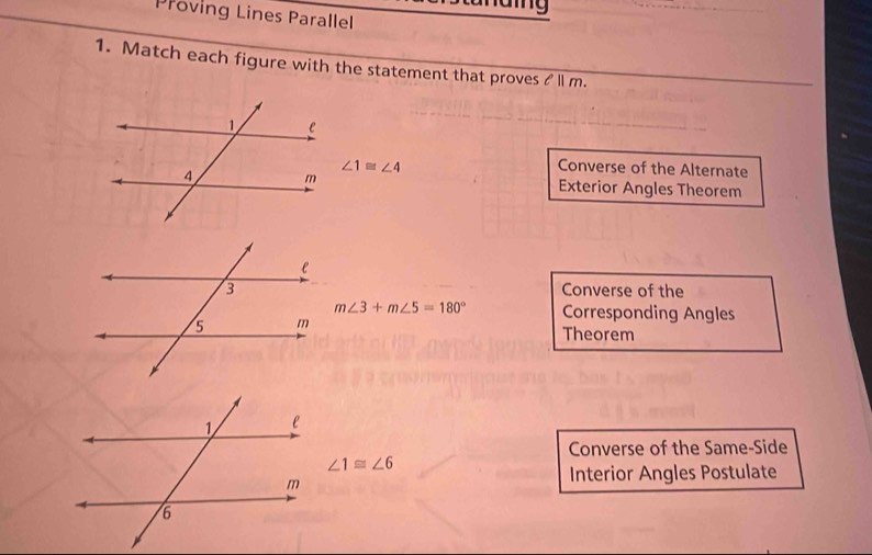 Proving Lines Parallel
1. Match each figure with the statement that proves & ll m.
∠ 1≌ ∠ 4 Converse of the Alternate
Exterior Angles Theorem
Converse of the
m∠ 3+m∠ 5=180° Corresponding Angles
Theorem
Converse of the Same-Side
∠ 1≌ ∠ 6
Interior Angles Postulate