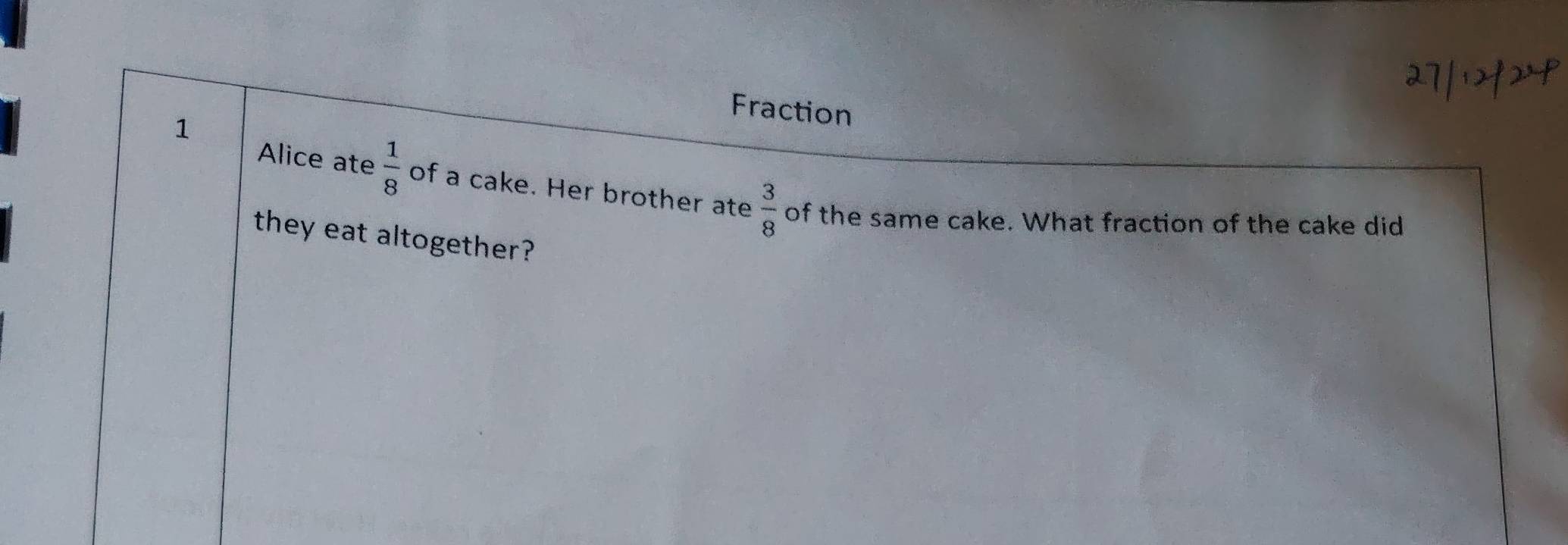 Fraction 
1 
Alice ate  1/8  of a cake. Her brother ate  3/8  of the same cake. What fraction of the cake did 
they eat altogether?