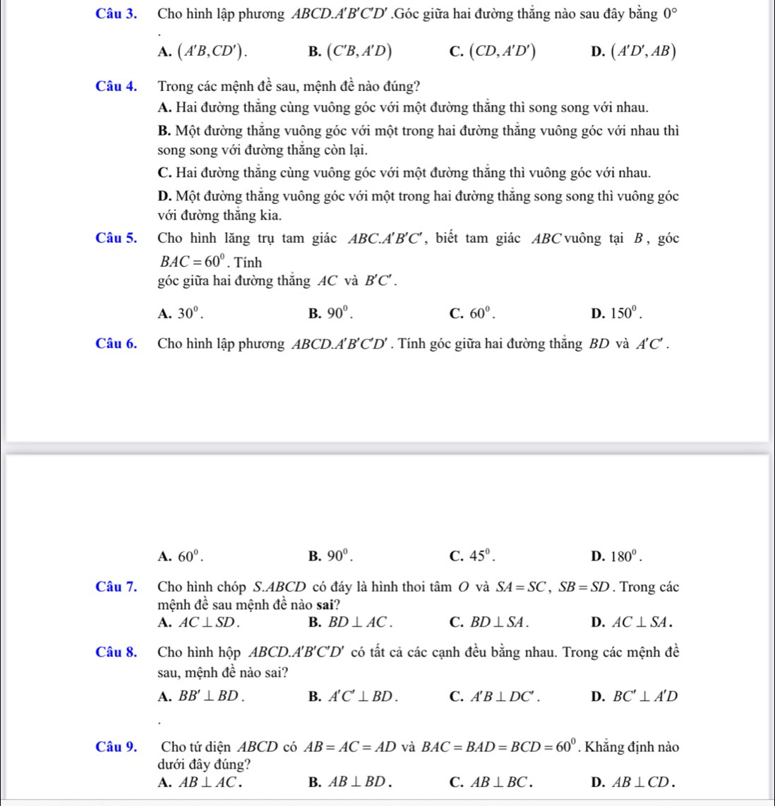 Cho hình lập phương ABCD.A'B'C'D' .Góc giữa hai đường thắng nào sau đây bằng 0°
A. (A'B,CD'). B. (C'B,A'D) C. (CD,A'D') D. (A'D',AB)
Câu 4. Trong các mệnh đề sau, mệnh đề nào đúng?
A. Hai đường thẳng cùng vuông góc với một đường thắng thì song song với nhau.
B. Một đường thăng vuông góc với một trong hai đường thăng vuông góc với nhau thì
song song với đường thắng còn lại.
C. Hai đường thẳng cùng vuông góc với một đường thắng thì vuông góc với nhau.
D. Một đường thắng vuông góc với một trong hai đường thắng song song thì vuông góc
với đường thắng kia.
Câu 5. Cho hình lăng trụ tam giác AB C A'B'C' , biết tam giác ABC vuông tại B , góc
BAC=60°. Tính
góc giữa hai đường thắng AC và B'C'.
A. 30^0. B. 90^0. C. 60^0. D. 150°.
Câu 6. Cho hình lập phương ABCD.A'B'C'D' . Tính góc giữa hai đường thăng BD và A'C'.
A. 60°. B. 90^0. C. 45°. D. 180°.
Câu 7. Cho hình chóp S.ABCD có đáy là hình thoi tan O và SA=SC,SB=SD. Trong các
mệnh de sau mệnh đề nào sai?
A. AC⊥ SD. B. BD⊥ AC. C. BD⊥ SA. D. AC⊥ SA.
Câu 8. Cho hình hộp ABCD.A'B'C'D' có tất cả các cạnh đều bằng nhau. Trong các mệnh đề
sau, mệnh đề nào sai?
A. BB'⊥ BD. B. A'C'⊥ BD. C. A'B⊥ DC'. D. BC'⊥ A'D
Câu 9. Cho tứ diện ABCD có AB=AC=AD và BAC=BAD=BCD=60^0. Khẳng định nào
dưới đây đúng?
A. AB⊥ AC. B. AB⊥ BD. C. AB⊥ BC. D. AB⊥ CD.