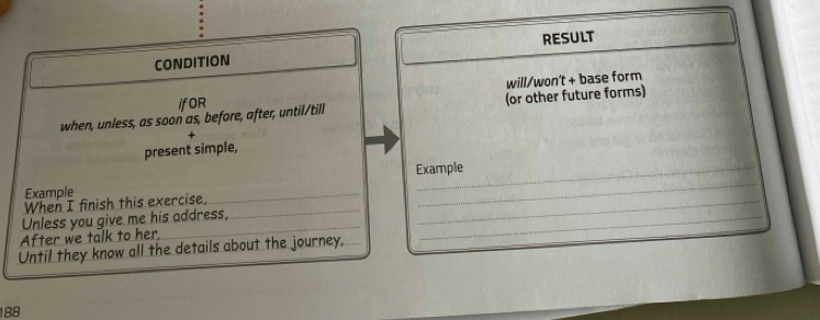 RESULT 
CONDITION 
ifOR will/won't + base form 
when, unless, as soon as, before, after, until/till (or other future forms) 
present simple, 
Example _Example 
When I finish this exercise, 
Unless you give me his address,_ 
_ 
After we talk to her, 
_ 
Until they know all the details about the journey,
188