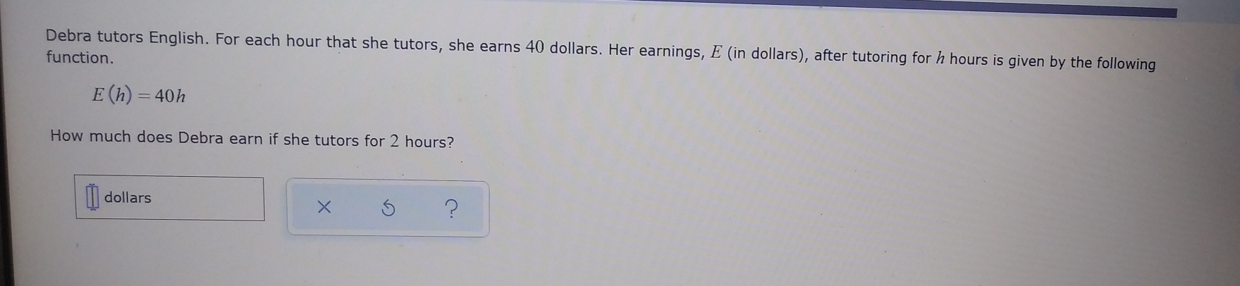 Debra tutors English. For each hour that she tutors, she earns 40 dollars. Her earnings, E (in dollars), after tutoring for h hours is given by the following 
function.
E(h)=40h
How much does Debra earn if she tutors for 2 hours? 
dollars 
× 
?