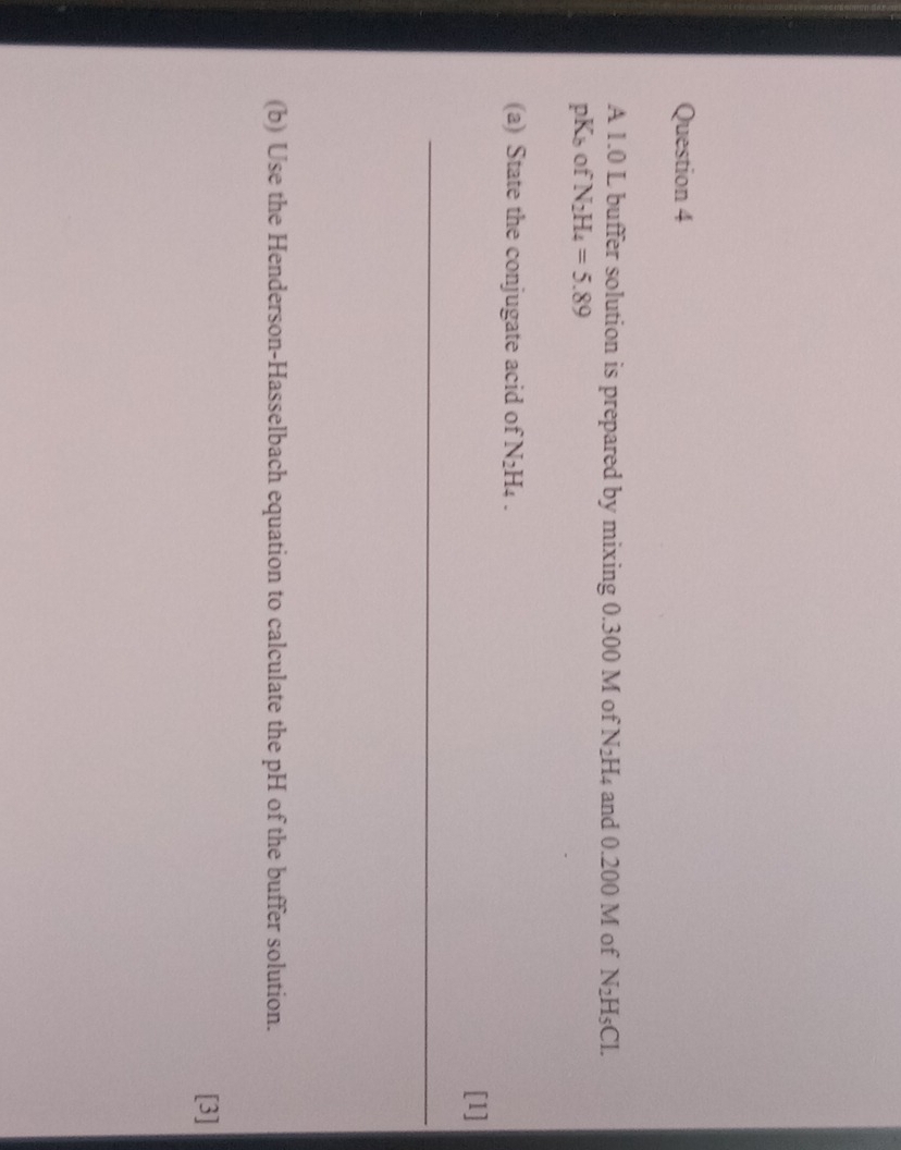 A 1.0 L buffer solution is prepared by mixing 0.300 M of N_2H_4 and 0.200 M of N_2H_5Cl.
pK_b of N_2H_4=5.89
(a) State the conjugate acid of N_2H_4. 
[1] 
_ 
(b) Use the Henderson-Hasselbach equation to calculate the pH of the buffer solution. 
[3]