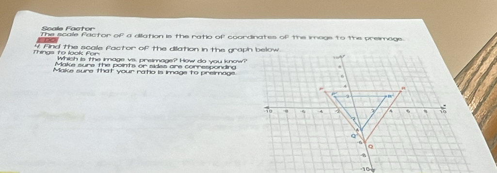 Scals Factor
The scale factor of a dilation is the ratio of coordinates of the imags to the preimage.
DO
4. Find the scale factor of the dilation in the graph below
Things to look for
Which is the image vs. preimage? How do you know?
Make sure the points or sides are corresponding
Make sure that your ratio is image to preimage.