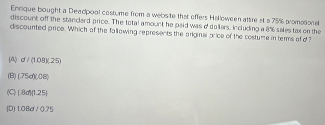 Enrique bought a Deadpool costume from a website that offers Halloween attire at a 75% promotional
discount off the standard price. The total amount he paid was d dollars, including a 8% sales tax on the
discounted price. Which of the following represents the original price of the costume in terms of d ?
(A) d/(1.08)(.25)
(B) (.75dendpmatrix beginpmatrix .08endpmatrix
(C) (.8d)(1.25)
(D) 1.08d/0.75