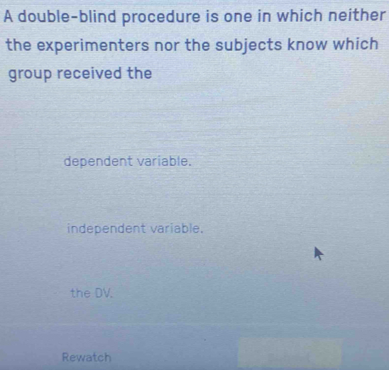 A double-blind procedure is one in which neither
the experimenters nor the subjects know which
group received the
dependent variable.
independent variable.
the DV.
Rewatch