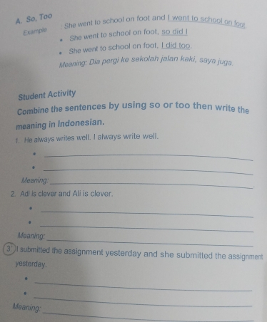 So, Too 
: She went to school on foot and I went to school on foot 
Example 
She went to school on foot, so did I 
She went to school on foot, I did too. 
Meaning: Dia pergi ke sekolah jalan kaki, saya juga. 
Student Activity 
Combine the sentences by using so or too then write the 
meaning in Indonesian. 
1. He always writes well. I always write well. 
_ 
_. 
Meaning:_ 
2. Adi is clever and Ali is clever. 
_ 
_ 
_ 
Meaning: 
3.I submitted the assignment yesterday and she submitted the assignment 
yesterday. 
_ 
_ 
_ 
Meaning: