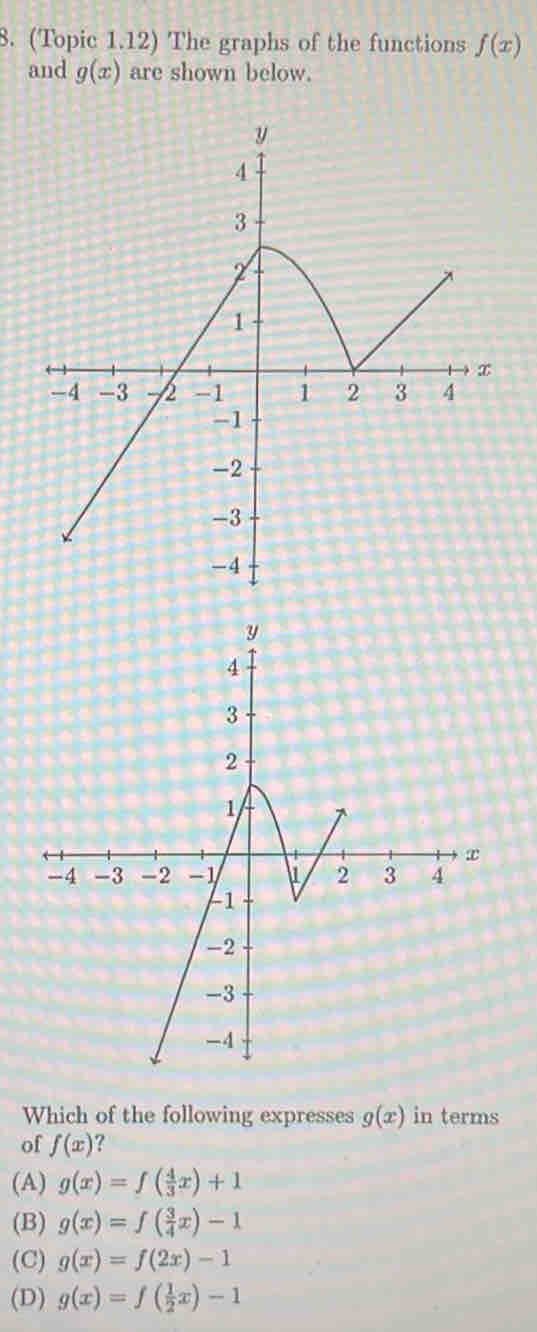 (Topic 1.12) The graphs of the functions f(x)
and g(x) are shown below.
Which of the following expresses g(x) in terms
of f(x) ?
(A) g(x)=f( 4/3 x)+1
(B) g(x)=f( 3/4 x)-1
(C) g(x)=f(2x)-1
(D) g(x)=f( 1/2 x)-1