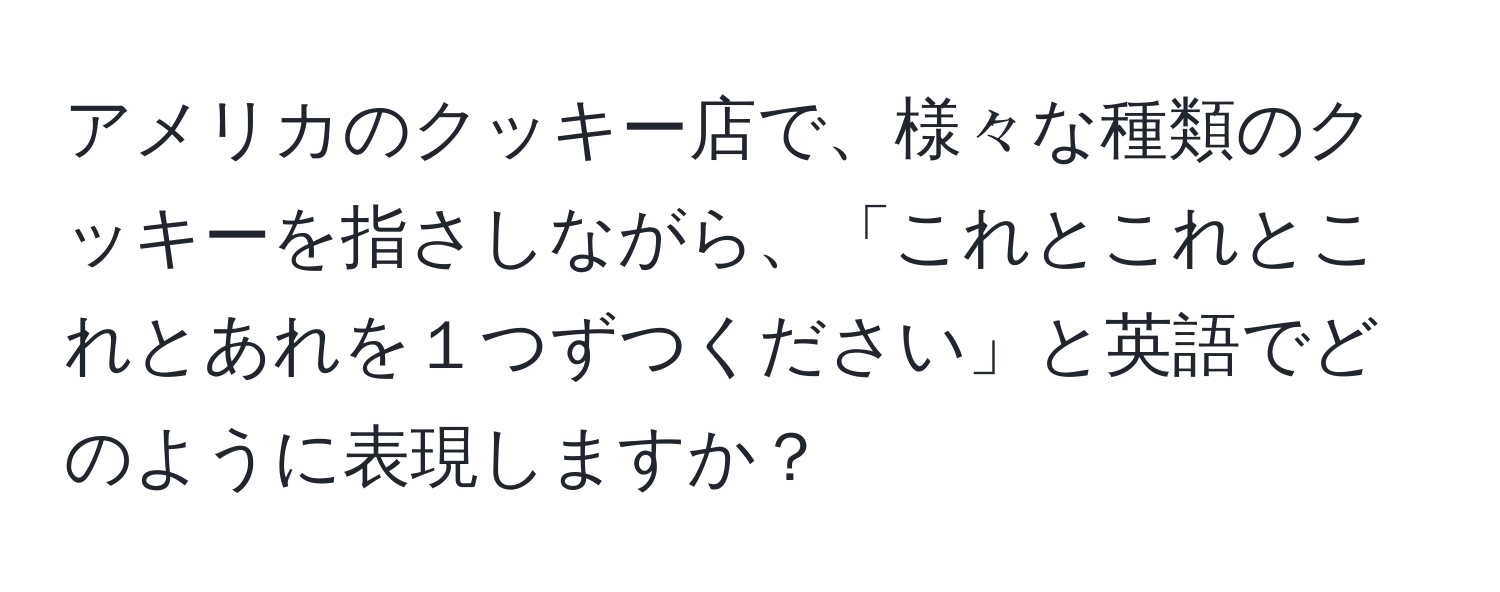 アメリカのクッキー店で、様々な種類のクッキーを指さしながら、「これとこれとこれとあれを１つずつください」と英語でどのように表現しますか？