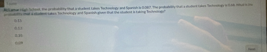 Ac Lamar i igh School, the probability that a student takes Technology and Spanish is 0.087. The probability that a student takes Technology is 0.68. What in the
prebanaity that a student takes Technology and Spanish given that the student is taking Technology?
0.55
0.13
0.25
0.29
Nart