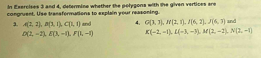 In Exercises 3 and 4, determine whether the polygons with the given vertices are 
congruent. Use transformations to explain your reasoning. 
3. A(2,2), B(3,1), C(1,1) and 4. G(3,3), H(2,1), I(6,2), J(6,3) and
D(2,-2), E(3,-1), F(1,-1)
K(-2,-1), L(-3,-3), M(2,-2), N(2,-1)