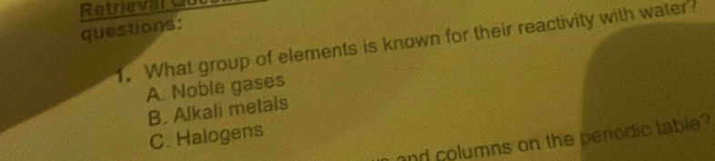 Retrieval C
questions:
1. What group of elements is known for their reactivity with water?
A. Noble gases
B. Alkali metals
C. Halogens
and columns on the penodic table?