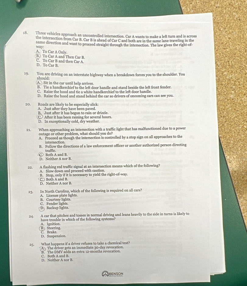 Three vehicles approach an uncontrolled intersection. Car A wants to make a left turn and is across
the intersection from Car B. Car B is ahead of Car C and both are in the same lane traveling in the
same direction and want to proceed straight through the intersection. The law gives the right-of-
way;
A. To Car A Only.
B. To Car A and Then Car B.
C. To Car B and then Car A.
D. To Car B.
19. You are driving on an interstate highway when a breakdown forces you to the shoulder. You
should:
A. Sit in the car until help arrives.
B. Tie a handkerchief to the left door handle and stand beside the left front fender.
C. Raise the hood and tie a white handkerchief to the left door handle.
D. Raise the hood and stand behind the car so drivers of oncoming cars can see you.
20. Roads are likely to be especially slick:
A. Just after thev have been paved.
B. Just after it has begun to rain or drizzle.
C. After it has been raining for several hours.
D. In exceptionally cold, dry weather.
21. When approaching an intersection with a traffic light that has malfunctioned due to a power
outage or other problem, what should you do?
A. Proceed as though the intersection is controlled by a stop sign on all approaches to the
intersection.
B. Follow the directions of a law enforcement officer or another authorized person directing
traffic.
C Both A and B.
D. Neither A nor B.
22. A flashing red traffic signal at an intersection means which of the following?
A. Slow down and proceed with caution.
B. Stop, only if it is necessary to yield the right-of-way.
C. Both A and B.
D. Neither A nor B.
23. In North Carolina, which of the following is required on all cars?
A. License plate lights.
B. Courtesy lights.
C. Fender lights.
D Backup lights.
24. A car that pitches and tosses in normal driving and leans heavily to the side in turns is likely to
have trouble in which of the following systems?
A. Ignition.
B. Steering.
C. Brake.
D. Suspension.
25. What happens if a driver refuses to take a chemical test?
A. The driver gets an immediate 30-day revocation.
B. The DMV adds an extra 12-months revocation.
C. Both A and B.
D. Neither A nor B.
OBENSON
