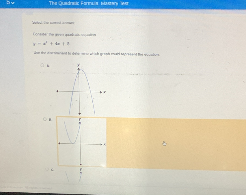 The Quadratic Formula: Mastery Test 
Select the correct answer. 
Consider the given quadratic equation.
y=x^2+4x+5
Use the discriminant to determine which graph could represent the equation 
A. 
B. 
C. y
4 Ed A ristts reserved