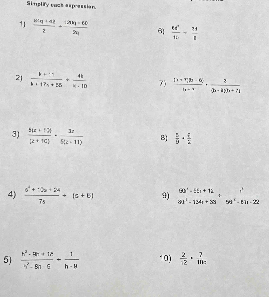 Simplify each expression. 
1)  (84q+42)/2 + (120q+60)/2q 
6)  6d^2/10 /  3d/8 
2)  (k+11)/k+17k+66 + 4k/k-10 
7)  ((b+7)(b+6))/b+7 ·  3/(b-9)(b+7) 
3)  (5(z+10))/(z+10) ·  3z/5(z-11) 
8)  5/9 ·  6/2 
4)  (s^2+10s+24)/7s / (s+6) 9)  (50r^2-55r+12)/80r^2-134r+33 /  r^2/56r^2-61r-22 
5)  (h^2-9h+18)/h^2-8h-9 /  1/h-9  10)  2/12 ·  7/10c 