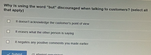 Why is using the word “but” discouraged when talking to customers? (select all
that apply)
It doesn't acknowledge the customer's point of view
It erases what the other person is saying
It negates any positive comments you made earlier
Submit