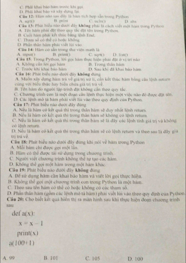 C. Phải khai bảo hàm trước khi gọi.
D. Phải khai báo và xây dựng lại
Câu 12: Hàm nào sau đây là hàm tích hợp sẵn trong Python
A. sqrt( ) B print C. ucln() D abs
Cầu 13: Phát biểu nào dưới dây không phải là cách viết một hàm trong Python
A. Tên hàm phải đật theo quy tắc đặt tên trong Python.
B. Cuối hám phải kết thức băng lệnh End,
C. Tham số có thể có hoặc không
D. Phần thân hàm phái viết lùi vào.
Câu 14: Hàm có sân trong thư viện math là
A. input() B. print() C. sqrt( ) D. list()
Câu 15: Trong Python, lời gọi hàm thực hiện phái đặt ở vị trí nào
A. Không cần lời gọi hàm B. Trong thân hàm
C. Trước khi khai báo hàm D. Sau khi đã khai bảo hàm
Câu 16: Phát biểu nào đưới đảy không đúng
A. Muồn xây dựng hàm trà về giá trị xử li, cần kết thúc hàm bằng câu lệnh return
cùng với biểu thức hay biển chứa giá trị trá về
B. Tên hàm đo người lập trình đặt không cần theo quy tắc.
C. Chương trình con là một đoạn câu lệnh thực hiện một việc nào đồ được đặt tên.
D. Các lệnh mô tả hàm phải viết lùi vào theo quy định của Python.
* Câu 17: Phát biểu nào dưới đây đúng
A. Nếu là hàm có kết quả thì trong thân hám sẽ duy nhật lệnh return.
B. Nều là hàm có kết quã thì trong thân hàm sẽ không có lệnh retura.
C. Nều là hàm cố kết quả thì trong thân hàm sẽ là dây các lệnh tính giá trị và không
có lệnh return.
D. Nều là hàm có kết quả thi trong thân hàm sẽ có lệnh return và theo sau là đãy giả
trị trá về.
Câu 18: Phát biểu nào dưới đây đùng khi nói về hàm trong Python
A. Mỗi hàm chi được gọi một lân.
B. Hàm có thể được tái sử dụng trong chương trình.
C. Người viết chương trình không thể tự tạo các hàm.
D. Không thể gọi một hàm trong một hàm khác.
* Câu 19: Phát biểu nào dưới đây không đùng
A. Đế sứ dụng hàm cần khai báo hàm và viết lời gọi thực hiện.
B. Không thể gọi một chương trình con trong Python là một hàm.
C. Theo sau tên hám có thể có hoặc không có các tham số.
D. Phần thân hàm (gồm các lệnh mô tả hàm) phái viết lùi vào theo quy định của Python.
Câu 20: Cho biết kết quả hiển thị ra màn hình sau khi thực hiện đoạn chương trình
sau
def a(x).
x=x-1
print(x)
a(100+1)
A. 99 B. 101 C. 105 D. 100