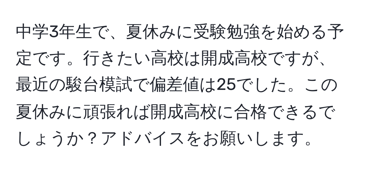 中学3年生で、夏休みに受験勉強を始める予定です。行きたい高校は開成高校ですが、最近の駿台模試で偏差値は25でした。この夏休みに頑張れば開成高校に合格できるでしょうか？アドバイスをお願いします。