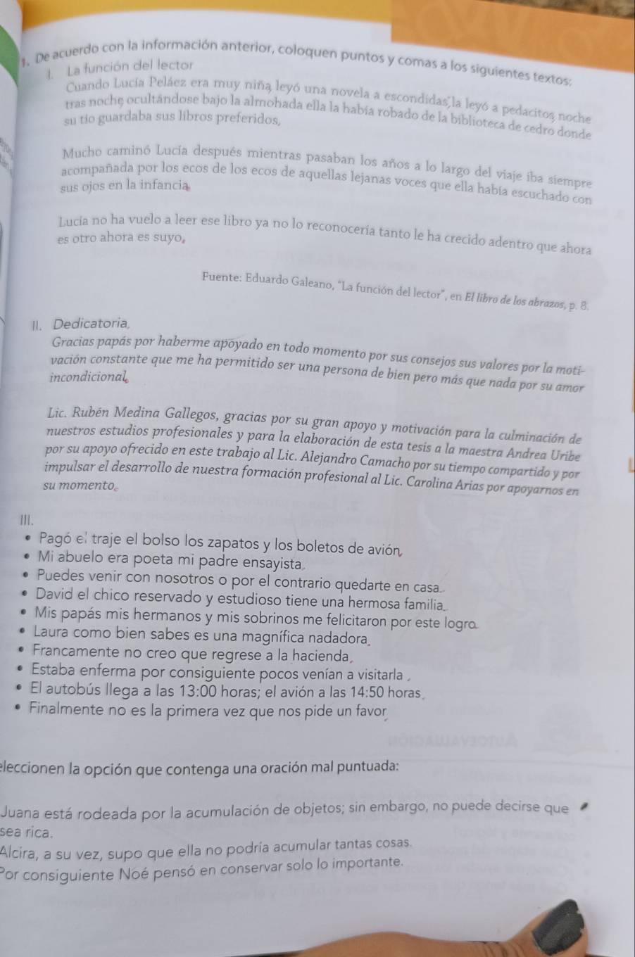 De acuerdo con la información anterior, coloquen puntos y comas a los siguientes textos:
. La función del lector
Cuando Lucía Peláez era muy niña leyó una novela a escondidas  la leyó a pedacitos noche
tras noche ocultándose bajo la almohada ella la había robado de la biblioteca de cedro donde
su tio guardaba sus libros preferidos,
Mucho caminó Lucía después mientras pasaban los años a lo largo del viaje iba siempre
acompañada por los ecos de los ecos de aquellas lejanas voces que ella había escuchado con
sus ojos en la infancia
Lucia no ha vuelo a leer ese libro ya no lo reconocería tanto le ha crecido adentro que ahora
es otro ahora es suyo.
Fuente: Eduardo Galeano, “La función del lector”, en El libro de los abrazos, p. 8.
II. Dedicatoria,
Gracias papás por haberme apoyado en todo momento por sus consejos sus valores por la moti-
vación constante que me ha permitido ser una persona de bien pero más que nada por su amor
incondicional
Lic. Rubén Medina Gallegos, gracias por su gran apoyo y motivación para la culminación de
nuestros estudios profesionales y para la elaboración de esta tesis a la maestra Andrea Uribe
por su apoyo ofrecido en este trabajo al Lic. Alejandro Camacho por su tiempo compartido y por
impulsar el desarrollo de nuestra formación profesional al Lic. Carolina Arias por apoyarnos en
su momento.
III.
Pagó el traje el bolso los zapatos y los boletos de avión
Mi abuelo era poeta mi padre ensayista
Puedes venir con nosotros o por el contrario quedarte en casa.
David el chico reservado y estudioso tiene una hermosa familia_
Mis papás mis hermanos y mis sobrinos me felicitaron por este logro.
Laura como bien sabes es una magnífica nadadora
Francamente no creo que regrese a la hacienda,
Estaba enferma por consiguiente pocos venían a visitarla ,
El autobús llega a las 13:00 horas; el avión a las 14:50 horas
Finalmente no es la primera vez que nos pide un favor
eleccionen la opción que contenga una oración mal puntuada:
Juana está rodeada por la acumulación de objetos; sin embargo, no puede decirse que
sea rica.
Alcira, a su vez, supo que ella no podría acumular tantas cosas.
Por consiguiente Noé pensó en conservar solo lo importante.