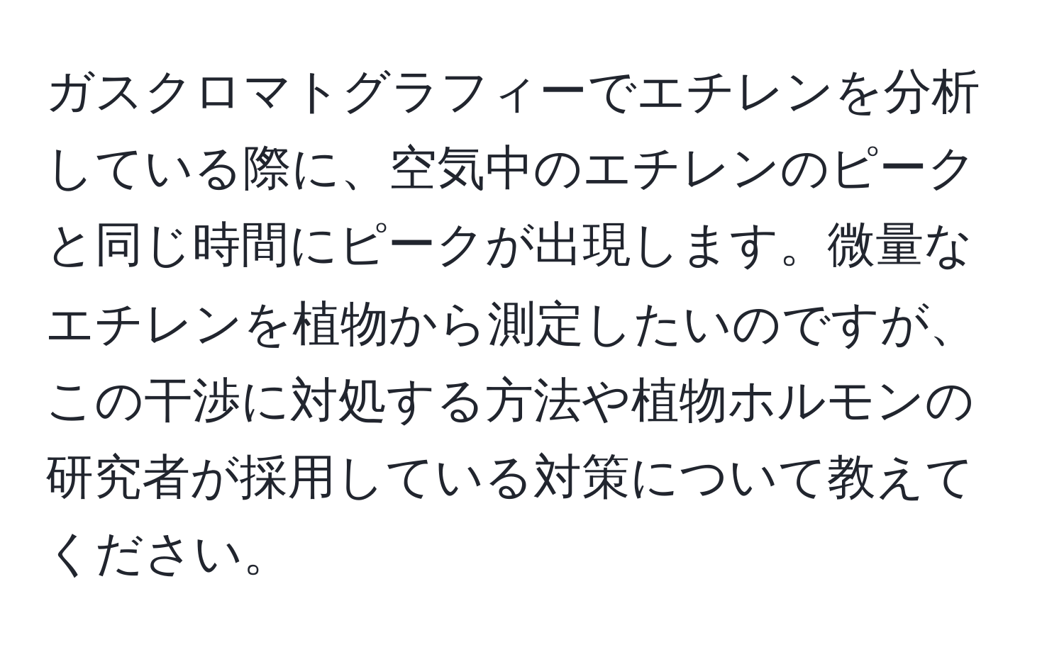 ガスクロマトグラフィーでエチレンを分析している際に、空気中のエチレンのピークと同じ時間にピークが出現します。微量なエチレンを植物から測定したいのですが、この干渉に対処する方法や植物ホルモンの研究者が採用している対策について教えてください。