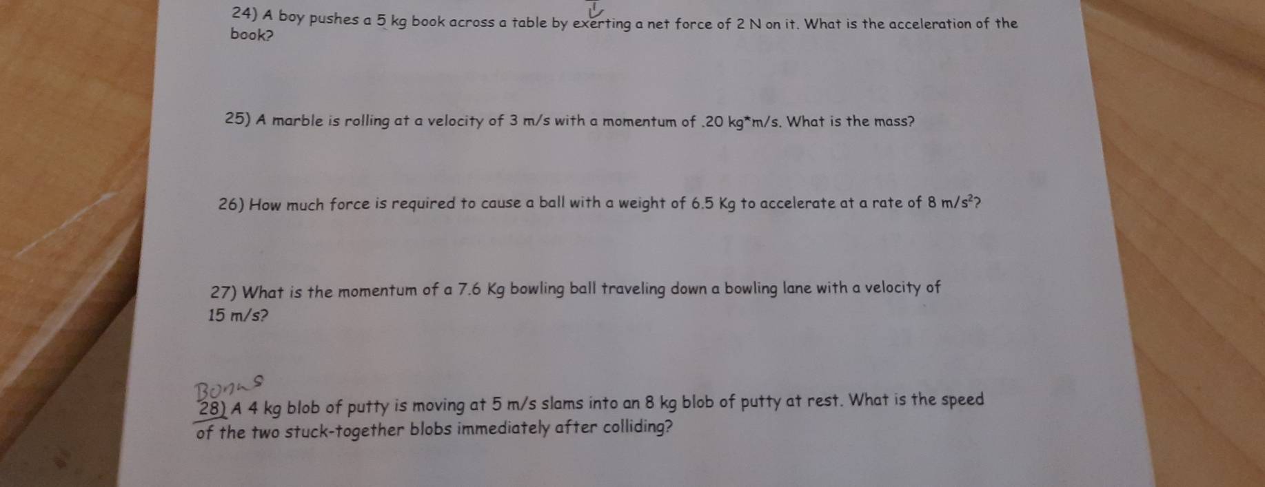 A boy pushes a 5 kg book across a table by exerting a net force of 2 N on it. What is the acceleration of the 
book? 
25) A marble is rolling at a velocity of 3 m/s with a momentum of . 20 kg*m/s. What is the mass? 
26) How much force is required to cause a ball with a weight of 6.5 Kg to accelerate at a rate of 8m/s^2 ? 
27) What is the momentum of a 7.6 Kg bowling ball traveling down a bowling lane with a velocity of
15 m/s? 
28) A 4 kg blob of putty is moving at 5 m/s slams into an 8 kg blob of putty at rest. What is the speed 
of the two stuck-together blobs immediately after colliding?