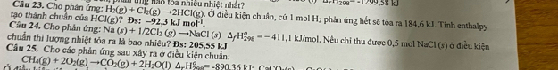 Cho phản ứng: n ung nào toa nhiều nhiệt nhật? u_rn_298-=1299,38kJ
Ở điều kiện chuẩn, cứ 1 mol H_2
tạo thành chuẩn của HCl(g) H_2(g)+Cl_2(g)to 2HCl(g) ? Đs: -92,3kJmol^(-1). phản ứng hết sẽ tỏa ra 184,6 kJ. Tính enthalpy 
Câu 24. Cho phản ứng: Na(s)+1/2Cl_2(g)to NaCl(s) △ _fH_(298)°=-411 , 1 kJ/mol. Nếu chỉ thu được 0,5 mol NaCl (s) ở điều kiện 
chuẩn thì lượng nhiệt tỏa ra là bao nhiêu? Đs: 205,55 kJ
Câu 25. Cho các phản ứng sau xảy ra ở điều kiện chuẩn: CH_4(g)+2O_2(g)to CO_2(g)+2H_2O(l)△ _rH_(to ∈fty)°=-890.36kJ· C_2(g)