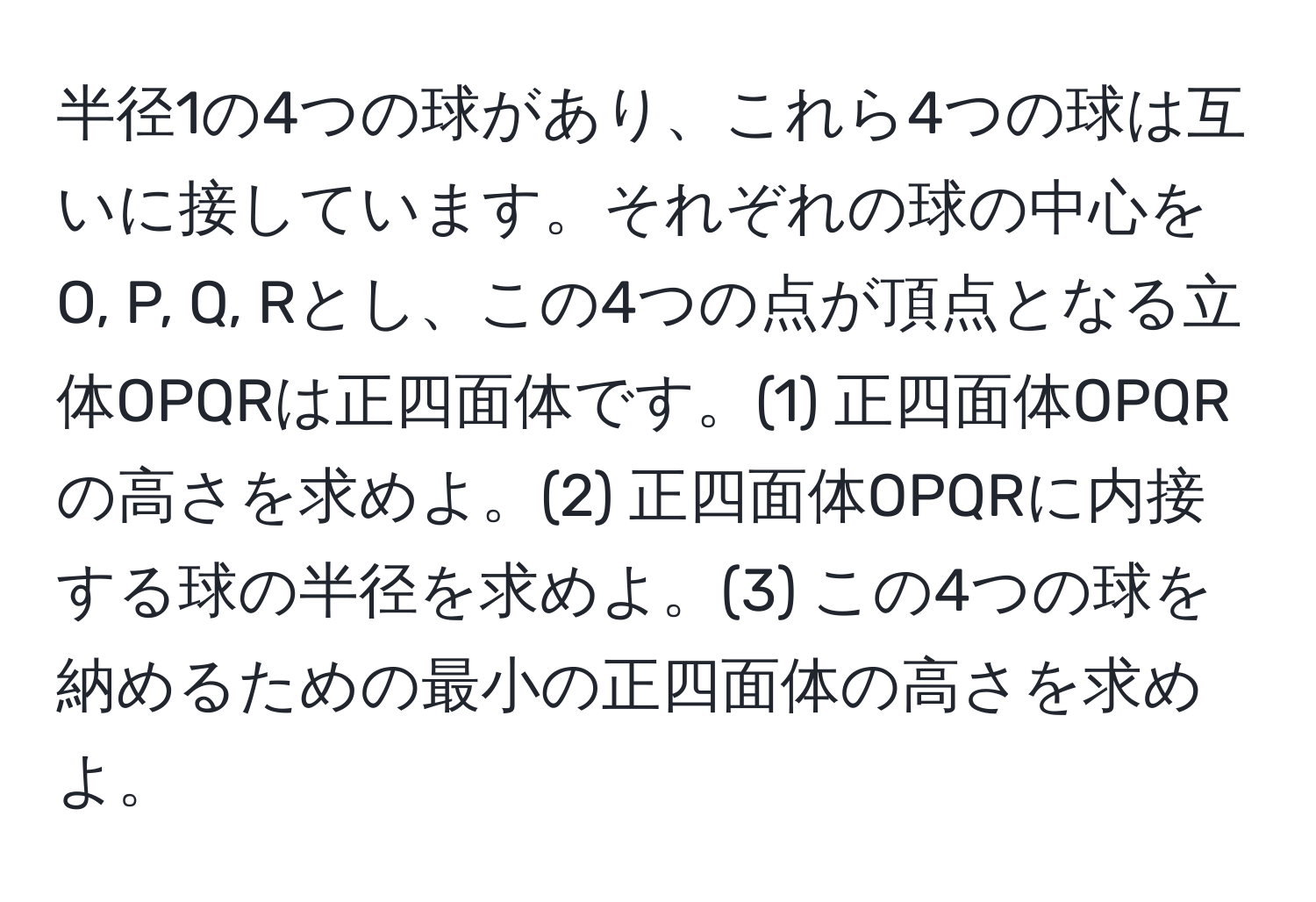 半径1の4つの球があり、これら4つの球は互いに接しています。それぞれの球の中心をO, P, Q, Rとし、この4つの点が頂点となる立体OPQRは正四面体です。(1) 正四面体OPQRの高さを求めよ。(2) 正四面体OPQRに内接する球の半径を求めよ。(3) この4つの球を納めるための最小の正四面体の高さを求めよ。