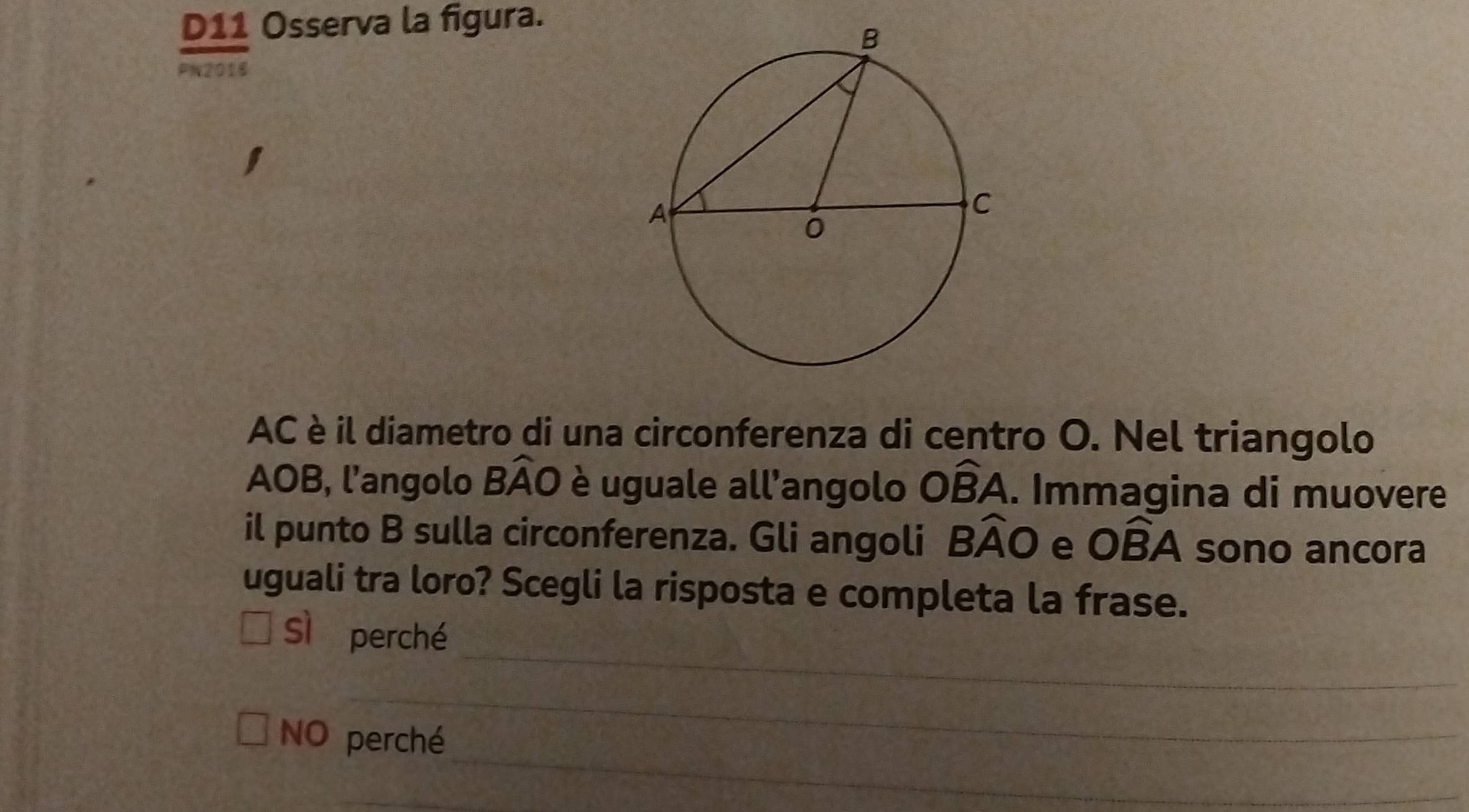 D11 Osserva la figura.
PN2016
AC è il diametro di una circonferenza di centro O. Nel triangolo
AOB, l’angolo Bwidehat AO è uguale all’angolo Owidehat BA. Immagina di muovere
il punto B sulla circonferenza. Gli angoli Bwidehat AO e Owidehat BA sono ancora
uguali tra loro? Scegli la risposta e completa la frase.
_
Sì perché
_
_
NO perché