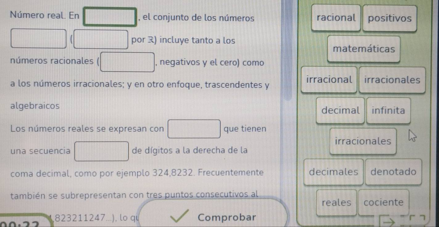 Número real. En , el conjunto de los números racional positivos
por R) incluye tanto a los
matemáticas
números racionales , negativos y el cero) como
irracional irracionales
a los números irracionales; y en otro enfoque, trascendentes y
algebraicos
decimal infinita
Los números reales se expresan con que tienen
irracionales
una secuencia de dígitos a la derecha de la
coma decimal, como por ejemplo 324, 8232. Frecuentemente decimales denotado
también se subrepresentan con tres puntos consecutivos al
reales cociente
, 823211247.. .), lo qu Comprobar