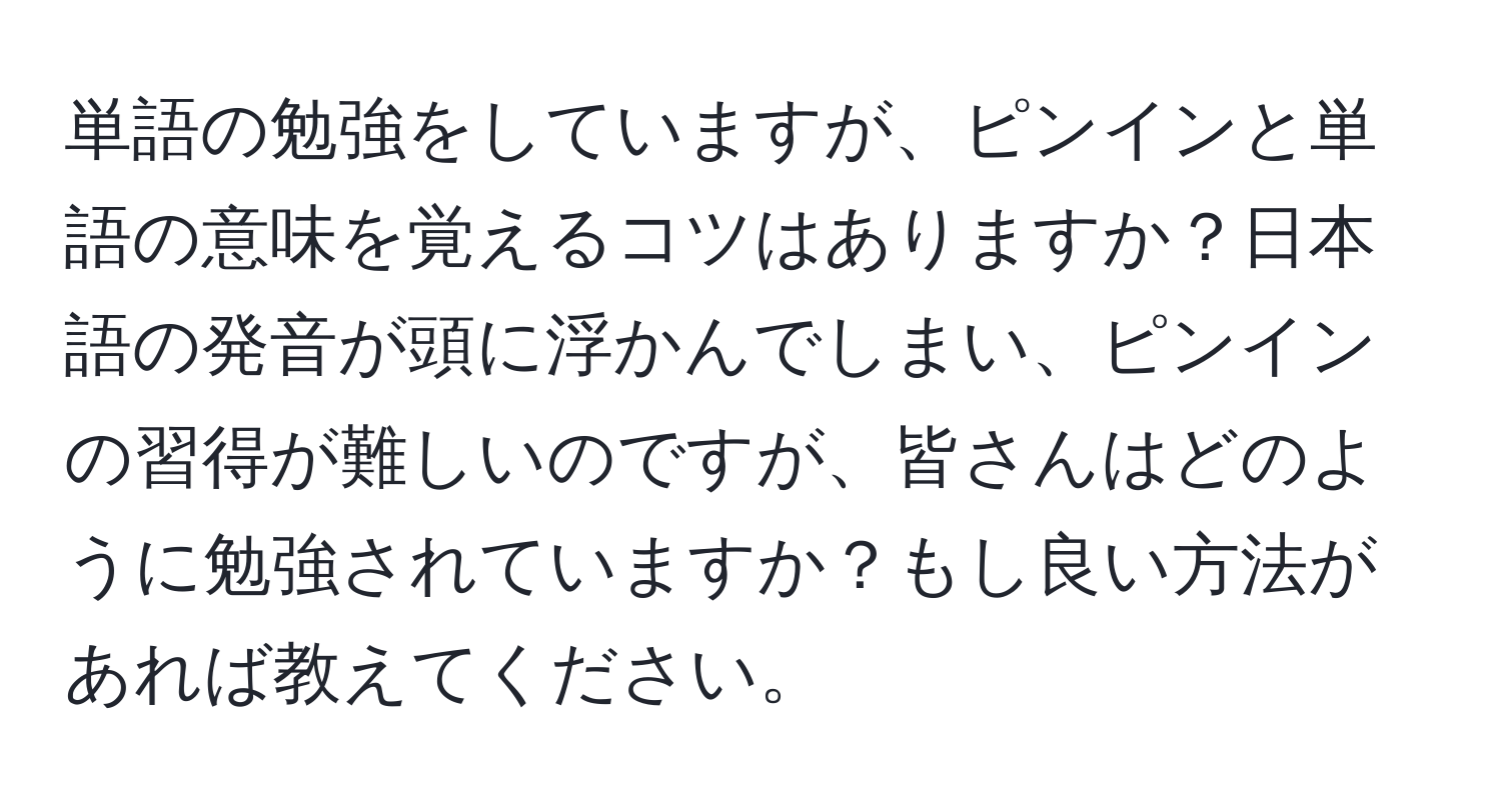 単語の勉強をしていますが、ピンインと単語の意味を覚えるコツはありますか？日本語の発音が頭に浮かんでしまい、ピンインの習得が難しいのですが、皆さんはどのように勉強されていますか？もし良い方法があれば教えてください。