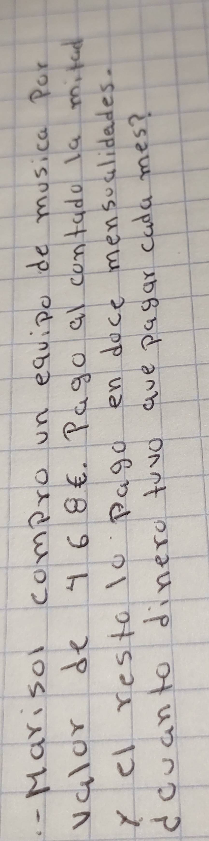 Marisol compro on equipo de musica Por 
valor de 4 6 85. Pago al contado la milad 
yel resto 10 pago endoce mensoalidades. 
dcvanto dinero touo aue pagar cada mes?