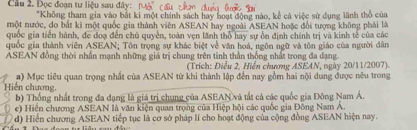 Đọc đoạn tư liệu sau đây: 
"Không tham gia vào bắt kì một chính sách hay hoạt động nào, kể cả việc sử dụng lãnh thổ của 
một nước, do bất kì một quốc gia thành viên ASEAN hay ngoài ASEAN hoặc đối tượng không phải là 
quốc gia tiến hành, đe doạ đến chủ quyền, toàn vẹn lãnh thổ hay sự ồn định chính trị và kinh tế của các 
quốc gia thành viên ASEAN; Tôn trọng sự khác biệt về văn hoá, ngôn ngữ và tôn giáo của người dân 
ASEAN đồng thời nhấn mạnh những giá trị chung trên tinh thần thống nhất trong đa dạng. 
(Trích: Điều 2, Hiến chương ASEAN, ngày 20/11/2007). 
a) Mục tiêu quan trọng nhất của ASEAN từ khi thành lập đến nay gồm hai nội dung được nêu trong 
Hiến chương. 
b) Thống nhất trong đa dạng là giá trị chung của ASEAN và tất cả các quốc gia Đông Nam Á. 
c) Hiến chương ASEAN là văn kiện quan trọng của Hiệp hội các quốc gia Đông Nam Á. 
d) Hiến chương ASEAN tiếp tục là cơ sở pháp lí cho hoạt động của cộng đồng ASEAN hiện nay.