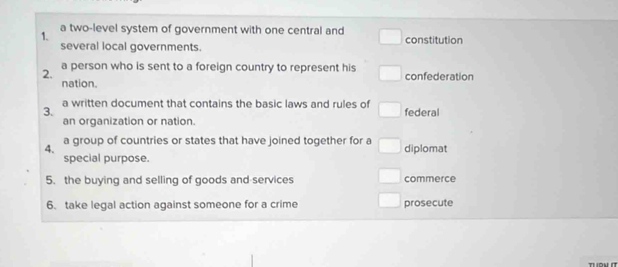 a two-level system of government with one central and
1. constitution
several local governments.
2. a person who is sent to a foreign country to represent his confederation
nation.
a written document that contains the basic laws and rules of
3. federal
an organization or nation.
a group of countries or states that have joined together for a
4. diplomat
special purpose.
5. the buying and selling of goods and services commerce
6、 take legal action against someone for a crime prosecute