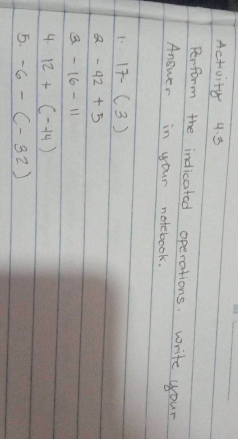 Activity 4. 3 
Perform the indicated operations. write your 
Answer in your notebook. 
1. 17-(3). -42+5
3. -16-11
4. 12+(-14)
5. -6-(-32)