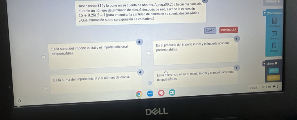 Justin recibe $15y lo pone en su cuenta de ahorros. Agrega $0.25a la cuenta cada día
durante un número determinado de días,d, después de eso, escribe la expresión
15+0.25(d-1) para encontrar la cantidad de dinero en su cuenta despuésadías. Referen
¿Qué afirmación sobre su expresión es verdadera?
CLARO CONTROLAR
Es la suma del importe inicial y el importe adicional Es el producto del importe inicial y el importe adicional
despuésddías. posterior adías.
Idioma O
4
q
Es la suma del importe inicial y el número de días,d. Es la diferencia entre el monto inicial y el monto adicional
despuésddías.
Oct 22 5.13 US