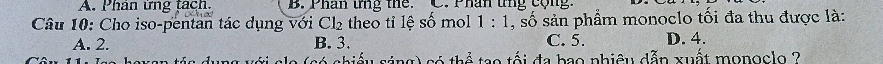 A. Phản ứng tách. B. Phân ứng the. C. Phân tng cộng.
Câu 10: Cho iso-pentan tác dụng với Cl_2 theo tỉ lệ số mo 1:1 , số sản phẩm monoclo tối đa thu được là:
A. 2. B. 3. C. 5. D. 4.
n tée duna ti e l shiểu sáng) có thể tạo tối đa bao nhiêu dẫn xuất monoclo ?