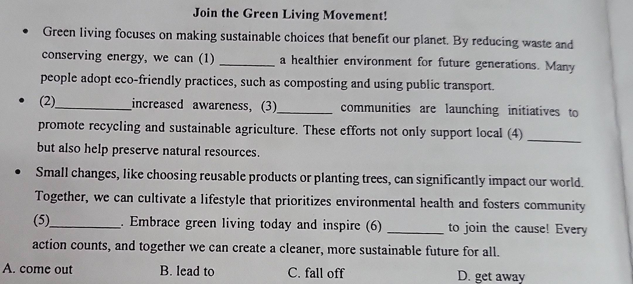 Join the Green Living Movement!
Green living focuses on making sustainable choices that benefit our planet. By reducing waste and
conserving energy, we can (1) _a healthier environment for future generations. Many
people adopt eco-friendly practices, such as composting and using public transport.
(2)_ increased awareness, (3)_ communities are launching initiatives to
promote recycling and sustainable agriculture. These efforts not only support local (4)_
but also help preserve natural resources.
Small changes, like choosing reusable products or planting trees, can significantly impact our world.
Together, we can cultivate a lifestyle that prioritizes environmental health and fosters community
(5)_ . Embrace green living today and inspire (6) _to join the cause! Every
action counts, and together we can create a cleaner, more sustainable future for all.
A. come out B. lead to C. fall off
D. get away