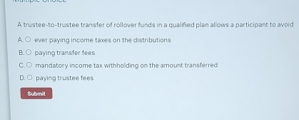 A trustee-to-trustee transfer of rollover funds in a qualified plan allows a participant to avoid
A. ever paying income taxes on the distributions
B paying transfer fees
mandatory income tax withholding on the amount transferred
paying trustee fees
Submit