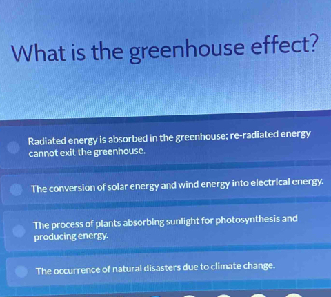 What is the greenhouse effect?
Radiated energy is absorbed in the greenhouse; re-radiated energy
cannot exit the greenhouse.
The conversion of solar energy and wind energy into electrical energy.
The process of plants absorbing sunlight for photosynthesis and
producing energy.
The occurrence of natural disasters due to climate change.