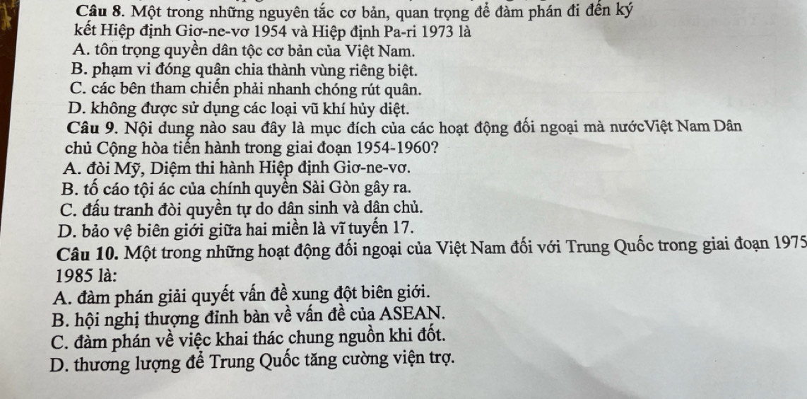 Một trong những nguyên tắc cơ bản, quan trọng để đàm phán đi đến ký
kết Hiệp định Giơ-ne-vơ 1954 và Hiệp định Pa-ri 1973 là
A. tôn trọng quyền dân tộc cơ bản của Việt Nam.
B. phạm vi đóng quân chia thành vùng riêng biệt.
C. các bên tham chiến phải nhanh chóng rút quân.
D. không được sử dụng các loại vũ khí hủy diệt.
Câu 9. Nội dung nào sau đây là mục đích của các hoạt động đối ngoại mà nướcViệt Nam Dân
chủ Cộng hòa tiến hành trong giai đoạn 1954-1960?
A. đòi Mỹ, Diệm thi hành Hiệp định Giơ-ne-vơ.
B. tố cáo tội ác của chính quyền Sài Gòn gây ra.
C. đấu tranh đòi quyền tự do dân sinh và dận chủ.
D. bảo vệ biên giới giữa hai miền là vĩ tuyến 17.
Câu 10. Một trong những hoạt động đối ngoại của Việt Nam đối với Trung Quốc trong giai đoạn 1975
1985 là:
A. đàm phán giải quyết vấn đề xung đột biên giới.
B. hội nghị thượng đỉnh bàn về vấn đề của ASEAN.
C. đàm phán về việc khai thác chung nguồn khi đốt.
D. thương lượng để Trung Quốc tăng cường viện trợ.