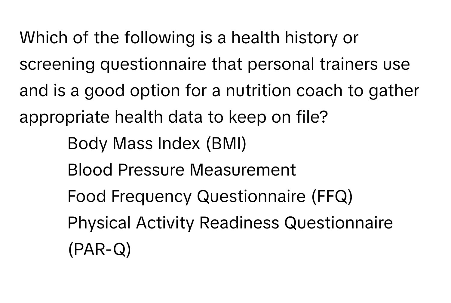 Which of the following is a health history or screening questionnaire that personal trainers use and is a good option for a nutrition coach to gather appropriate health data to keep on file? 

1) Body Mass Index (BMI) 
2) Blood Pressure Measurement 
3) Food Frequency Questionnaire (FFQ) 
4) Physical Activity Readiness Questionnaire (PAR-Q)