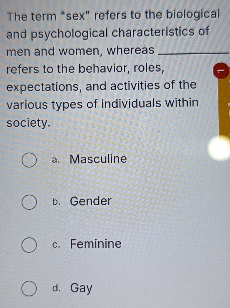 The term "sex" refers to the biological
and psychological characteristics of
men and women, whereas_
refers to the behavior, roles,
expectations, and activities of the
various types of individuals within
society.
a. Masculine
b. Gender
c. Feminine
d. Gay