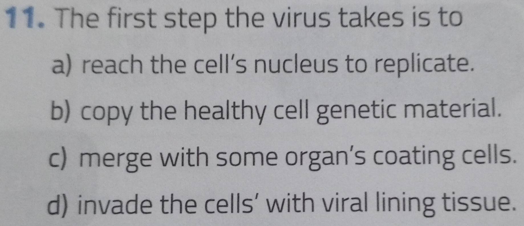 The first step the virus takes is to
a) reach the cell’s nucleus to replicate.
b) copy the healthy cell genetic material.
c) merge with some organ’s coating cells.
d) invade the cells’ with viral lining tissue.