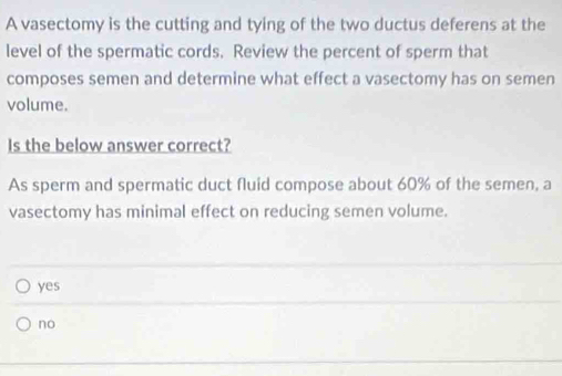 A vasectomy is the cutting and tying of the two ductus deferens at the
level of the spermatic cords. Review the percent of sperm that
composes semen and determine what effect a vasectomy has on semen
volume.
Is the below answer correct?
As sperm and spermatic duct fluid compose about 60% of the semen, a
vasectomy has minimal effect on reducing semen volume.
yes
no