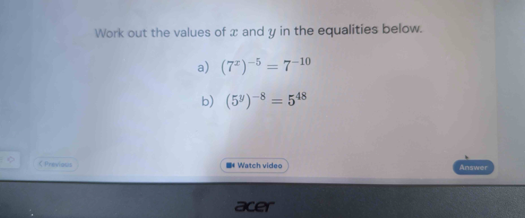 Work out the values of x and y in the equalities below. 
a) (7^x)^-5=7^(-10)
b) (5^y)^-8=5^(48) < Previous * Watch video 
Answer 
acer