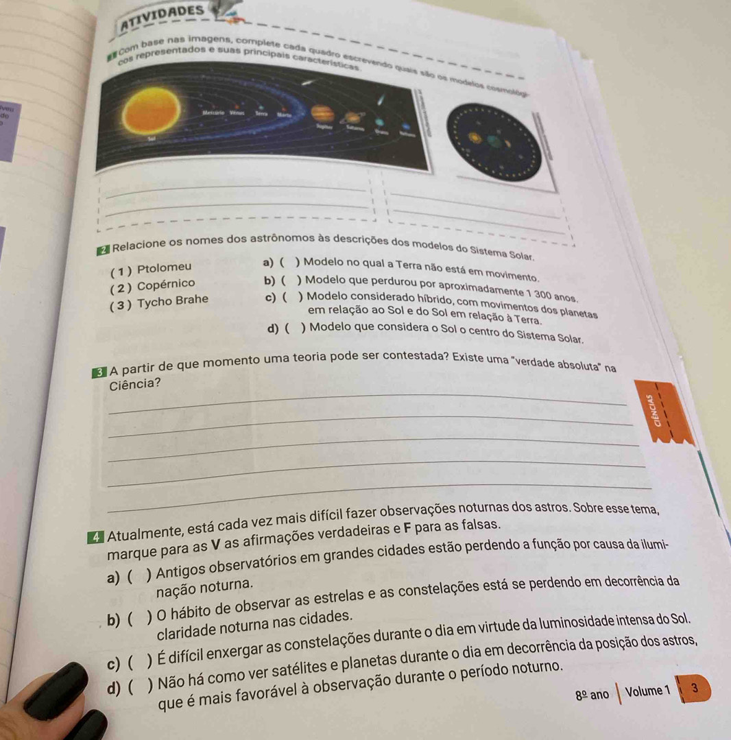 ATIVIDADES
cos representados e suas principals características
Com base nas imagens, complete cada quadro escrevendo quais são os modelos cosmológo
veu 
do
_
_
_
_
_
_
_
E Relacione os nomes dos astrônomos às descrições dos modelos do Sistema Solar,
(1) Ptolomeu a) ( ) Modelo no qual a Terra não está em movimento.
(2) Copérnico b) ( ) Modelo que perdurou por aproximadamente 1 300 anos.
( 3 ) Tycho Brahe c) ( ) Modelo considerado híbrido, com movimentos dos planetas
em relação ao Sol e do Sol em relação à Terra.
d) ( ) Modelo que considera o Sol o centro do Sistema Solar.
A partir de que momento uma teoria pode ser contestada? Existe uma "verdade absoluta" na
_
Ciência?
_
9
_
_
_
da Atualmente, está cada vez mais difícil fazer observações noturnas dos astros. Sobre esse tema,
marque para as V as afirmações verdadeiras e F para as falsas.
a) ( ) Antigos observatórios em grandes cidades estão perdendo a função por causa da ilumi-
nação noturna.
b) ( ) O hábito de observar as estrelas e as constelações está se perdendo em decorrência da
claridade noturna nas cidades.
c) ( ) É difícil enxergar as constelações durante o dia em virtude da luminosidade intensa do Sol.
d) ( ) Não há como ver satélites e planetas durante o dia em decorrência da posição dos astros,
que é mais favorável à observação durante o período noturno.
8^(_ circ) ano Volume 1 3