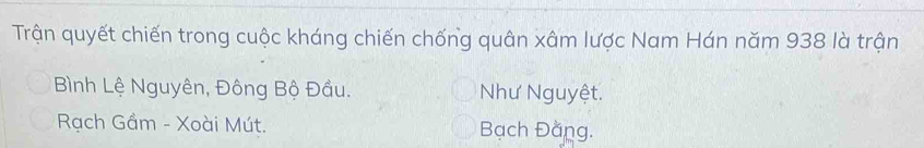 Trận quyết chiến trong cuộc kháng chiến chống quân xâm lược Nam Hán năm 938 là trận
Bình Lệ Nguyên, Đông Bộ Đầu. Như Nguyệt.
Rạch Gầm - Xoài Mút. Bạch Đằng.