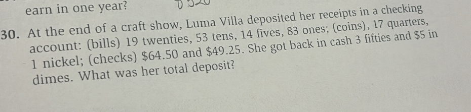 earn in one year? 
30. At the end of a craft show, Luma Villa deposited her receipts in a checking 
account: (bills) 19 twenties, 53 tens, 14 fives, 83 ones; (coins), 17 quarters,
1 nickel; (checks) $64.50 and $49.25. She got back in cash 3 fifties and $5 in 
dimes. What was her total deposit?