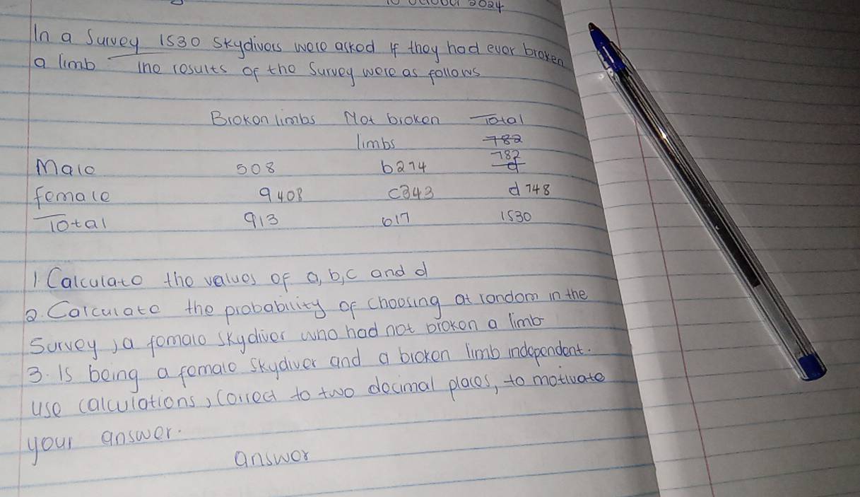 In a Survey 1530 Skydives were asked If they had ever broken 
a limb tho results of the Survey were as follows 
BroKon limbs Not bioken _10ota1 
limbs +8a 
Malo 508 ba74 78
femace 9408 c843 d748 
lotal 913 617 1530
1 Calculato the values of a, b,i c and d 
D Colcul ate the probability of choosing at londom in the 
Survey)a fomalo skydiver who had not orokon a limb 
3. is being a femalo skydiver and a broken limb independent 
use calculations) correct to two decimal places, to motiate 
your answer. 
answer